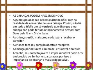• AS CRIANÇAS PODEM NASCER DE NOVO
• Algumas pessoas são céticas e acham difícil crer na
realidade da conversão de uma criança. Porém, não há
em toda a Bíblia um só versiculo que diga que uma
criança não pode ter um relacionamento pessoal com
Deus pela fé em Cristo Jesus.
• As crianças estão mais preparadas para receber o
Salvador
• A criança tem seu coração aberto e receptivo
• A Criança por natureza é humilde, ensinável e crédula
• Amanhã, seu coração jovem e impressionável pode ficar
endurecido ao Senhor e sua palavra, por isso a
importancia de ensinar o mais cedo possível.
 