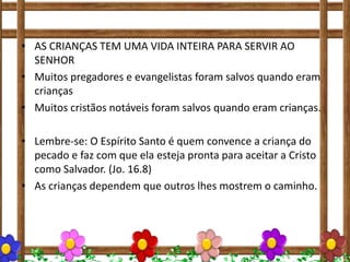 • AS CRIANÇAS TEM UMA VIDA INTEIRA PARA SERVIR AO
SENHOR
• Muitos pregadores e evangelistas foram salvos quando eram
crianças
• Muitos cristãos notáveis foram salvos quando eram crianças.
• Lembre-se: O Espírito Santo é quem convence a criança do
pecado e faz com que ela esteja pronta para aceitar a Cristo
como Salvador. (Jo. 16.8)
• As crianças dependem que outros lhes mostrem o caminho.
 