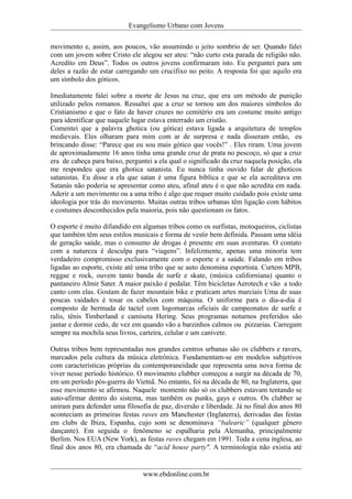 Evangelismo Urbano com Jovens 
movimento e, assim, aos poucos, vão assumindo o jeito sombrio de ser. Quando falei 
com um jovem sobre Cristo ele alegou ser ateu: “não curto esta parada de religião não. 
Acredito em Deus”. Todos os outros jovens confirmaram isto. Eu perguntei para um 
deles a razão de estar carregando um crucifixo no peito. A resposta foi que aquilo era 
um símbolo dos góticos. 
Imediatamente falei sobre a morte de Jesus na cruz, que era um método de punição 
utilizado pelos romanos. Ressaltei que a cruz se tornou um dos maiores símbolos do 
Cristianismo e que o fato de haver cruzes no cemitério era um costume muito antigo 
para identificar que naquele lugar estava enterrado um cristão. 
Comentei que a palavra ghotica (ou gótica) estava ligada a arquitetura de templos 
medievais. Eles olharam para mim com ar de surpresa e nada disseram então, eu 
brincando disse: “Parece que eu sou mais gótico que vocês!” . Eles riram. Uma jovem 
de aproximadamente 16 anos tinha uma grande cruz de prata no pescoço, só que a cruz 
era de cabeça para baixo, perguntei a ela qual o significado da cruz naquela posição, ela 
me respondeu que era ghotica satanista. Eu nunca tinha ouvido falar de ghoticos 
satanistas. Eu disse a ela que satan é uma figura bíblica e que se ela acreditava em 
Satanás não poderia se apresentar como ateu, afinal ateu é o que não acredita em nada. 
Aderir a um movimento ou a uma tribo é algo que requer muito cuidado pois existe uma 
ideologia por trás do movimento. Muitas outras tribos urbanas têm ligação com hábitos 
e costumes desconhecidos pela maioria, pois não questionam os fatos. 
O esporte é muito difundido em algumas tribos como os surfistas, motoqueiros, ciclistas 
que também têm seus estilos musicais e forma de vestir bem definida. Passam uma idéia 
de geração saúde, mas o consumo de drogas é presente em suas aventuras. O contato 
com a natureza é desculpa para “viagens”. Infelizmente, apenas uma minoria tem 
verdadeiro compromisso exclusivamente com o esporte e a saúde. Falando em tribos 
ligadas ao esporte, existe até uma tribo que se auto denomina esportista. Curtem MPB, 
reggae e rock, ouvem tanto banda de surfe e skate, (música californiana) quanto o 
pantaneiro Almir Sater. A maior paixão é pedalar. Têm bicicletas Aerotech e vão a todo 
canto com elas. Gostam de fazer mountain bike e praticam artes marciais Uma de suas 
poucas vaidades é tosar os cabelos com máquina. O uniforme para o dia-a-dia é 
composto de bermuda de tactel com logomarcas oficiais de campeonatos de surfe e 
ralis, tênis Timberland e camiseta Hering. Seus programas noturnos preferidos são 
jantar e dormir cedo, de vez em quando vão a barzinhos calmos ou pizzarias. Carregam 
sempre na mochila seus livros, carteira, celular e um canivete. 
Outras tribos bem representadas nos grandes centros urbanas são os clubbers e ravers, 
marcados pela cultura da música eletrônica. Fundamentam-se em modelos subjetivos 
com características próprias da contemporaneidade que representa uma nova forma de 
viver nesse período histórico. O movimento clubber começou a surgir na década de 70, 
em um período pós-guerra do Vietnã. No entanto, foi na década de 80, na Inglaterra, que 
esse movimento se afirmou. Naquele momento não só os clubbers estavam tentando se 
auto-afirmar dentro do sistema, mas também os punks, gays e outros. Os clubber se 
uniram para defender uma filosofia de paz, diversão e liberdade. Já no final dos anos 80 
aconteciam as primeiras festas raves em Manchester (Inglaterra), derivadas das festas 
em clubs de Ibiza, Espanha, cujo som se denominava “balearic” (qualquer gênero 
dançante). Em seguida o fenômeno se espalharia pela Alemanha, principalmente 
Berlim. Nos EUA (New York), as festas raves chegam em 1991. Toda a cena inglesa, ao 
final dos anos 80, era chamada de “acid house party". A terminologia não existia até 
www.ebdonline.com.br 
 