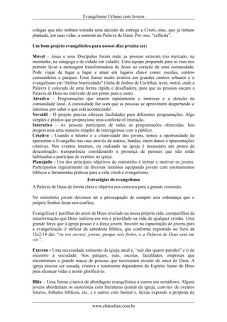 Evangelismo Urbano com Jovens 
colegas que não tenham tomado uma decisão de entrega a Cristo, mas, que já tinham 
plantada, em suas vidas, a semente da Palavra de Deus. Por isso, “colheita”. 
Um bom projeto evangelístico para nossos dias precisa ser: 
Móvel – Jesus e seus Discípulos foram onde as pessoas estavam (no mercado, na 
montanha, na sinagoga e de cidade em cidade). Uma equipe preparada para as ruas nos 
permite levar a mensagem transformadora de Jesus ao coração de uma comunidade. 
Pode viajar de lugar a lugar e atuar em lugares chave como: escolas, centros 
comunitários e parques. Uma forma muito criativa em grandes centros urbanos é o 
evangelismo em “ônibus biarticulado” (linha de ônibus de Curitiba), trem, metrô, onde a 
Palavra é colocada de uma forma rápida e desafiadora, para que as pessoas ouçam a 
Palavra de Deus no intervalo de um ponto para o outro. 
Atrativo – Programações que atraem rapidamente o interesse e a atenção da 
comunidade local. A curiosidade faz com que as pessoas se aproximem despertando o 
interesse por saber o que está acontecendo! 
Versátil - O projeto precisa oferecer facilidades para diferentes programações. Algo 
simples e prático que proporcione uma confortável interação. 
Interativo – As pessoas participam de todas as programações oferecidas. Isto 
proporciona uma maneira simples de interagirmos com o público. 
Criativo - Usando o talento e a criatividade dos jovens, temos a oportunidade de 
apresentar o Evangelho nas ruas através de teatros, bandas, street dance e apresentações 
criativas. Nos eventos internos, ou realizado na igreja é necessário um pouco de 
descontração, transparência considerando a presença de pessoas que não estão 
habituadas a participar de eventos na igreja. 
Planejado - Um dos principais objetivos do ministério é treinar e motivar os jovens. 
Participamos regularmente de diversas reuniões equipando jovens com ensinamentos 
bíblicos e ferramentas práticas para a vida cristã e evangelismo. 
Estratégias de evangelismo 
A Palavra de Deus de forma clara e objetiva nos convoca para a grande comissão. 
No ministério jovem devemos ter a preocupação de cumprir esta ordenança que o 
próprio Senhor Jesus nos confiou. 
Evangelizar é partilhar do amor de Deus revelado na nossa própria vida, compartilhar da 
transformação que Deus realizou em nós é prioridade na vida de qualquer cristão. Uma 
grande força que a igreja possui é a força jovem. Investir na capacitação de jovens para 
a evangelização é utilizar da sabedoria bíblica, que conforme registrado no livro de 
1Jo2:14 diz: “eu vos escrevi, jovens, porque sois fortes, e a Palavra de Deus está em 
vós”. 
Externo - Uma necessidade eminente da igreja atual é, “sair das quatro paredes” e ir de 
encontro à sociedade. Nos parques, ruas, escolas, faculdades, empresas que 
encontramos a grande massa de pessoas que necessitam escutar do amor de Deus. A 
igreja precisa ser ousada, criativa e totalmente dependente do Espírito Santo de Deus 
para alcançar vidas e assim glorificá-lo. 
Blitz – Uma forma criativa de abordagem evangelística a carros em semáforos. Alguns 
jovens abordariam os motoristas com literaturas (jornal da igreja, convites de eventos 
futuros, folhetos bíblicos, etc...) e outros com banner´s, faixas expondo a proposta da 
www.ebdonline.com.br 
 