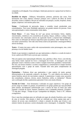 Evangelismo Urbano com Jovens 
campanha ou divulgação. Essa estratégia é ideal para promover a igreja local no bairro e 
na cidade. 
Batalhão da alegria - Palhaços, brincadeiras, pinturas, pulseiras das cores. Esta 
ferramenta tem como objetivo alcançar crianças com a palavra de Deus de forma 
divertida, criativa e didática. Devem ser utilizados em parques, escolas, hospitais, festas, 
igrejas, empresas e até mesmo pelas ruas. 
Stomp – Combinação de percussão, dança e comédia visual, produzindo sons 
extraordinários. Tem como finalidade aglomerar um grande número de pessoas. Entre 
uma apresentação e outros testemunhos serão dados. 
Street Dance – É uma "dança de rua" que possui movimentos fortes, rápidos, 
sincronizados, simétricos e/ou assimétricos de pernas, braços, ombros e cabeça. Estes 
movimentos são valorizados através da expressão facial e corporal bem trabalhadas, 
bem como na utilização de músicas específicas para sua prática, onde “batida forte” é a 
sua maior característica. Tem sido uma forma criativa de apresentar a mensagem bíblica 
através da dança. 
Teatro - O teatro traz para o palco não necessariamente como personagem, mas, como 
presença viva do Senhor Jesus. 
Desde os que montam o espetáculo aos que representam, o objetivo e a razão do teatro é 
levar a palavra de DEUS até os jovens que o assistem. 
Não cria apenas uma representação diferente, mas, glorifica a Deus. Esta é, sem dúvida, 
uma forma muito especial de levar a mensagem de Cristo. A mensagem com uma 
aplicação visual e interativa como o teatro é sempre muita bem guardada e memorizada. 
Por isso, em nossas reuniões e eventos evangelísticos e comemorativos sempre fazemos 
apresentações com o grupo de teatro. Fazendo dele uma parte complementar da 
mensagem pregada. 
Pantomima - Podemos dizer que pantomima é uma espécie de teatro gestual, 
diferenciando-se da expressão corporal e da dança. “É a arte objetiva da mímica, de 
narrar histórias através do movimento corporal. A pantomima é usada como acessório 
dos comediantes, cômicos, clowns, atores, bailarinos, enfim, os intérpretes”. Mesmo 
sem a utilização da fala a pantomima apresenta Cristo com muita eficácia. 
Torcida de Cristo – Esta ferramenta é utilizada em jogos esportivos. Um grupo de 
jovens surge no estádio ou ginásio, de preferência um grupo grande que seja percebido 
pelos demais, devidamente uniformizado com a camisa do time ou times que estão 
jogando e munido de faixas, banners, bandeiras com a campanha proposta, exemplos: 
“A vida não é droga: ,“Tempo de paz “(campanhas da Jubepar), “Jesus é 10”, folhetos 
evangelístico. 
Esta é uma boa estratégia para ser utilizada em jogos da seleção brasileira, pois é jogo 
de uma só torcida. Este projeto é ideal ser realizado por várias igrejas para que o 
número de jovens seja considerável e chame a atenção da mídia, que levaria a um 
número imenso de pessoas a serem alcançadas com a mensagem. A campanha “Tempo 
www.ebdonline.com.br 
 
