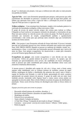 Evangelismo Urbano com Jovens 
de paz” é a ideal para este projeto, visto que a violência tem sido cada vez mais presente 
nas partidas de futebol. 
Água da Vida – esta é uma ferramenta apropriada para parques, onde pessoas que estão 
caminhando são abordadas no percurso e recebem um copo de água bem gelado, um 
folheto que apresenta Jesus como a Água da Vida e a afirmação do jovem da equipe 
Água da Vida que Jesus é a água da vida. 
Trilhas ecológicas – Uma estratégia bem fascinante, simples e de resultados práticos é a 
realização de caminhadas ecológicas, trilhas com motos e bike. 
O grupo de jovens da igreja convida amigos não crentes para realizar as trilhas. 
Chegando ao local realiza-se um pequeno momento de adoração e, testemunhos do que 
Deus tem para realizar na vida dos jovens não crentes do grupo. No final do passeio é 
realizado um momento de oração, compartilhando pedidos e agradecimento 
considerando o não crente para que participe deste momento algo que normalmente 
acontece de forma natural. 
SPD – Este projeto é uma ferramenta utilizada de forma individual. O jovem é treinado 
para dar seu testemunho pessoal em cinco minutos utilizando uma camisa com seguinte 
frase: SOU PROVA DISTO. Quando as pessoas no ambiente de trabalho, estudo, etc... 
questionarem a frase, o jovem dará seu testemunho pessoal afirmando que é prova do 
amor de Deus. Este projeto evangelístico foi desenvolvido e criado pelo ministério 
jovem da Primeira Igreja Batista de Curitiba. 
Evangelismo no parque: este evento evangelístico é sem dúvida um dos mais 
envolventes. Utiliza um grande número de jovens e recursos. As equipes, que são 
formadas por aproximadamente cinco jovens, são espalhadas em locais estratégicos, 
onde as pessoas que estão caminhando pelo parque são abordadas várias vezes com 
elementos totalmente diferenciados. 
A mesma pessoa é abordada pela equipe da vida não é droga, mais a frente outras 
equipes estão trabalhando com as crianças (pintura de rostinhos, pintura de papel 
bobina, modelagem de balões e distribuição das pulseiras das cores), mais à frente a 
equipe do hip-hop está formada e a roda do break, apresentação de street, acontece 
aglomerando um grande número de pessoas. O grupo da saúde está em outro local 
medindo pressão, instruindo sobre higiene bucal e, tantas outras coisas podem ser 
agregadas na área da saúde. Mais à frente folhetos ou jornais da igreja são distribuídos à 
população. Temos assim diversas formas de abordagem para todas as faixas etárias no 
parque. 
Equipes possíveis para um evento no parque: 
 Recreação infantil (pintura de rostinhos, desenhos...) 
 Recreação infantil (pintura e desenhos em papel bobina) 
 Modelagem de balões 
 Pulseira (livro sem palavras) 
 Teatro infantil; Contador de história. 
 A Vida Não é Droga “Campanha de prevenção às drogas” (Jubepar) 
 Literatura – nosso jornal / convites de eventos futuros / folhetos / folder igreja... 
 Roda de pagode 
www.ebdonline.com.br 
 