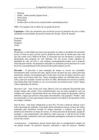 Evangelismo Urbano com Jovens 
 Hip-hop 
 Saúde – medir pressão, higiene bucal… 
 Street dance 
 Pantomima 
 Sombra (dois ou três jovens caracterizados caminhando juntos) 
OBS.: Crie equipes com as idéias do seu grupo de jovens. 
Capelanias - Estes são ministérios que envolvem jovens no propósito de servir a Deus 
atendendo as necessidades de pessoas carentes de atenção. Áreas de atuação: 
Casas lares 
Presídios 
Hospitais 
Asilos 
Interno: 
Dinamismo e criatividade precisam estar presentes em todas as atividades do ministério 
jovem. O meio no qual o jovem convive dispõe de toda sorte de ofertas para uma vida 
que não condiz com a Palavra de Deus. É necessário que nos encontros e eventos seja 
apresentada uma proposta de vida diferente. Ser um jovem cristão significa ter 
qualidade de vida, ser feliz e, sem nenhum constrangimento,romper com a proposta 
oferecida pelo mundo. Os programas realizados no ministério jovem precisam ter a cara 
do jovem e principalmente serem desenvolvidos pelos próprios jovens. 
Pós-culto - O pós-culto é uma estratégia de manter os jovens em comunhão. 
Normalmente após o termino do culto, alguns jovens vão para sua casa, outros para uma 
lanchonete, cinema. Um programa após o culto entre os jovens da igreja é positivo, pois 
gera maior convivência entre eles. Varias estratégias podem ser utilizadas para o pós-culto, 
como por exemplo: Assistir um show no telão, saboreando um sorvete ou lanche, 
uma banda pode estar tocando ao vivo ou até mesmo um momento para “curtir” alguns 
vídeos engraçados da internet. 
Bacacheri café – Este evento tem como objetivo criar um ambiente descontraído para 
receber amigos não crentes. Uma confraternização com um clima agradável, com um 
cardápio que sempre é apresentado direto nas mesas pela equipe de garçonetes, música 
ambiente, espaço que promova bate papos descontraídos com pequenos “breaks” onde 
um testemunho ou uma apresentação teatral acontece com objetivo de apresentar Cristo 
aos amigos visitantes. 
Soul de Deus - uma festa voltada para os anos 60 e 70 com o clima de músicas soul e 
toda a decoração do ambiente. Uma opção muito utilizada em nossos eventos são vídeos 
realizados pelo ministério levando os amigos presentes a conhecer um pouco da 
dinâmica do ministério ao longo dos meses. As festas precisam de decoração, equipe de 
recepção, e uma programação com objetivos claros para que a vida do jovem cristão 
seja apresentada exatamente como ela é quebrando paradigmas existentes na mente dos 
jovens não crentes. 
Acampamentos – costumamos marcar nossas datas para os acampamentos sempre em 
um grande feriado. No primeiro semestre, utilizamos a data do carnaval. Também 
www.ebdonline.com.br 
 