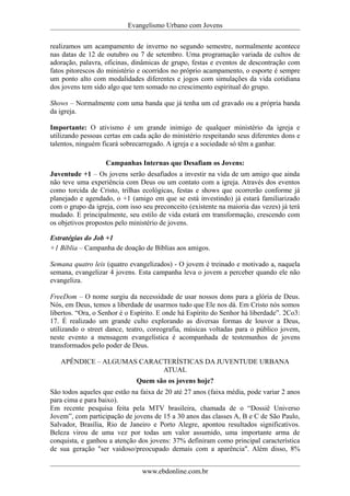 Evangelismo Urbano com Jovens 
realizamos um acampamento de inverno no segundo semestre, normalmente acontece 
nas datas de 12 de outubro ou 7 de setembro. Uma programação variada de cultos de 
adoração, palavra, oficinas, dinâmicas de grupo, festas e eventos de descontração com 
fatos pitorescos do ministério e ocorridos no próprio acampamento, o esporte é sempre 
um ponto alto com modalidades diferentes e jogos com simulações da vida cotidiana 
dos jovens tem sido algo que tem somado no crescimento espiritual do grupo. 
Shows – Normalmente com uma banda que já tenha um cd gravado ou a própria banda 
da igreja. 
Importante: O ativismo é um grande inimigo de qualquer ministério da igreja e 
utilizando pessoas certas em cada ação do ministério respeitando seus diferentes dons e 
talentos, ninguém ficará sobrecarregado. A igreja e a sociedade só têm a ganhar. 
Campanhas Internas que Desafiam os Jovens: 
Juventude +1 – Os jovens serão desafiados a investir na vida de um amigo que ainda 
não teve uma experiência com Deus ou um contato com a igreja. Através dos eventos 
como torcida de Cristo, trilhas ecológicas, festas e shows que ocorrerão conforme já 
planejado e agendado, o +1 (amigo em que se está investindo) já estará familiarizado 
com o grupo da igreja, com isso seu preconceito (existente na maioria das vezes) já terá 
mudado. E principalmente, seu estilo de vida estará em transformação, crescendo com 
os objetivos propostos pelo ministério de jovens. 
Estratégias do Job +1 
+1 Bíblia – Campanha de doação de Bíblias aos amigos. 
Semana quatro leis (quatro evangelizados) - O jovem é treinado e motivado a, naquela 
semana, evangelizar 4 jovens. Esta campanha leva o jovem a perceber quando ele não 
evangeliza. 
FreeDom – O nome surgiu da necessidade de usar nossos dons para a glória de Deus. 
Nós, em Deus, temos a liberdade de usarmos tudo que Ele nos dá. Em Cristo nós somos 
libertos. “Ora, o Senhor é o Espírito. E onde há Espírito do Senhor há liberdade”. 2Co3: 
17. É realizado um grande culto explorando as diversas formas de louvor a Deus, 
utilizando o street dance, teatro, coreografia, músicas voltadas para o público jovem, 
neste evento a mensagem evangelística é acompanhada de testemunhos de jovens 
transformados pelo poder de Deus. 
APÊNDICE – ALGUMAS CARACTERÍSTICAS DA JUVENTUDE URBANA 
ATUAL 
Quem são os jovens hoje? 
São todos aqueles que estão na faixa de 20 até 27 anos (faixa média, pode variar 2 anos 
para cima e para baixo). 
Em recente pesquisa feita pela MTV brasileira, chamada de o “Dossiê Universo 
Jovem”, com participação de jovens de 15 a 30 anos das classes A, B e C de São Paulo, 
Salvador, Brasília, Rio de Janeiro e Porto Alegre, apontou resultados significativos. 
Beleza virou de uma vez por todas um valor assumido, uma importante arma de 
conquista, e ganhou a atenção dos jovens: 37% definiram como principal característica 
de sua geração "ser vaidoso/preocupado demais com a aparência". Além disso, 8% 
www.ebdonline.com.br 
 