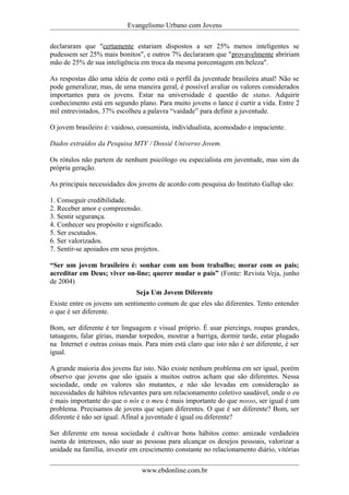 Evangelismo Urbano com Jovens 
declararam que "certamente estariam dispostos a ser 25% menos inteligentes se 
pudessem ser 25% mais bonitos", e outros 7% declararam que "provavelmente abririam 
mão de 25% de sua inteligência em troca da mesma porcentagem em beleza". 
As respostas dão uma idéia de como está o perfil da juventude brasileira atual! Não se 
pode generalizar, mas, de uma maneira geral, é possível avaliar os valores considerados 
importantes para os jovens. Estar na universidade é questão de status. Adquirir 
conhecimento está em segundo plano. Para muito jovens o lance é curtir a vida. Entre 2 
mil entrevistados, 37% escolheu a palavra “vaidade” para definir a juventude. 
O jovem brasileiro é: vaidoso, consumista, individualista, acomodado e impaciente. 
Dados extraídos da Pesquisa MTV / Dossiê Universo Jovem. 
Os rótulos não partem de nenhum psicólogo ou especialista em juventude, mas sim da 
própria geração. 
As principais necessidades dos jovens de acordo com pesquisa do Instituto Gallup são: 
1. Conseguir credibilidade. 
2. Receber amor e compreensão. 
3. Sentir segurança. 
4. Conhecer seu propósito e significado. 
5. Ser escutados. 
6. Ser valorizados. 
7. Sentir-se apoiados em seus projetos. 
“Ser um jovem brasileiro é: sonhar com um bom trabalho; morar com os pais; 
acreditar em Deus; viver on-line; querer mudar o país” (Fonte: Revista Veja, junho 
de 2004) 
Seja Um Jovem Diferente 
Existe entre os jovens um sentimento comum de que eles são diferentes. Tento entender 
o que é ser diferente. 
Bom, ser diferente é ter linguagem e visual próprio. É usar piercings, roupas grandes, 
tatuagens, falar gírias, mandar torpedos, mostrar a barriga, dormir tarde, estar plugado 
na Internet e outras coisas mais. Para mim está claro que isto não é ser diferente, é ser 
igual. 
A grande maioria dos jovens faz isto. Não existe nenhum problema em ser igual, porém 
observo que jovens que são iguais a muitos outros acham que são diferentes. Nessa 
sociedade, onde os valores são mutantes, e não são levadas em consideração as 
necessidades de hábitos relevantes para um relacionamento coletivo saudável, onde o eu 
é mais importante do que o nós e o meu é mais importante do que nosso, ser igual é um 
problema. Precisamos de jovens que sejam diferentes. O que é ser diferente? Bom, ser 
diferente é não ser igual. Afinal a juventude é igual ou diferente? 
Ser diferente em nossa sociedade é cultivar bons hábitos como: amizade verdadeira 
isenta de interesses, não usar as pessoas para alcançar os desejos pessoais, valorizar a 
unidade na família, investir em crescimento constante no relacionamento diário, vitórias 
www.ebdonline.com.br 
 