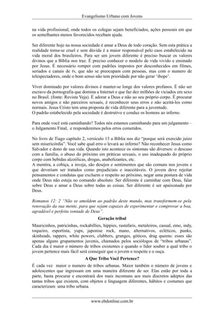 Evangelismo Urbano com Jovens 
na vida profissional, onde todos os colegas sejam beneficiados, ações pessoais em que 
os semelhantes menos favorecidos recebam ajuda. 
Ser diferente hoje na nossa sociedade é amar a Deus de todo coração. Sem esta prática a 
realidade torna-se cruel e sem dúvida é a maior responsável pelo caos estabelecido na 
vida moral dos brasileiros. Para ser um jovem diferente é preciso buscar os valores 
divinos que a Bíblia nos traz. É preciso conhecer o modelo de vida vivido e ensinado 
por Jesus. É necessário romper com padrões impostos por desconhecidos em filmes, 
seriados e canais de tv, que não se preocupam com pessoas, mas com o numero de 
telespectadores, onde o bom senso não tem prioridade por não gerar ‘ibope’. 
Viver dominado por valores divinos é manter-se longe dos valores profanos. É não ser 
escravo da pornografia que domina a Internet e que faz dez milhões de viciados em sexo 
no Brasil. (fonte: Revista Veja). É adorar a Deus e não ao seu próprio corpo. É procurar 
novos amigos e não parceiros sexuais, é reconhecer seus erros e não aceitá-los como 
normais. Jesus Cristo tem uma proposta de vida diferente para a juventude. 
O padrão estabelecido pela sociedade é destrutivo e conduz os homens ao inferno. 
Para onde você está caminhando? Todos nós estamos caminhando para um julgamento – 
o Julgamento Final, e responderemos pelos erros cometidos. 
No livro de Tiago capítulo 2, versículo 13 a Bíblia nos diz “porque será exercido juízo 
sem misericórdia”. Você sabe qual erro o levará ao inferno? Não reconhecer Jesus como 
Salvador e dono de sua vida. Quando isto acontece os sintomas são diversos: o descaso 
com a família, o abuso do próximo em práticas sexuais, o uso inadequado do próprio 
corpo com bebidas alcoólicas, drogas, anabolizantes, etc. 
A mentira, a cobiça, a inveja, são desejos e sentimentos que são comuns nos jovens e 
que deveriam ser tratados como prejudiciais e inaceitáveis. O jovem deve rejeitar 
pensamentos e condutas que excluem o respeito ao próximo, negar uma postura de vida 
onde Deus não esteja no comando absoluto. Ser diferente é caminhar com Deus, falar 
sobre Deus e amar a Deus sobre todas as coisas. Ser diferente é ser apaixonado por 
Deus. 
Romanos 12: 2 “Não se amoldem ao padrão deste mundo, mas transformem-se pela 
renovação da sua mente, para que sejam capazes de experimentar e comprovar a boa, 
agradável e perfeita vontade de Deus”. 
Geração tribal 
Mauricinhos, patricinhas, rockabillies, hippies, rastafaris, metaleiros, casual, emo, indy, 
roqueiro, esportista, yups, japonise rock, mano, alternativos, ecléticos, punks, 
skinheads, rappers, white powers, clubbers, grunges, góticos, drag queens: esses são 
apenas alguns grupamentos juvenis, chamados pelos sociólogos de “tribos urbanas”. 
Cada dia é maior o número de tribos existentes e quando o líder souber a qual tribo o 
jovem pertence mais fácil será conseguir que o jovem o respeite e o ouça. 
A Que Tribo Você Pertence? 
É cada vez maior o numero de tribos urbanas. Maior também o número de jovens e 
adolescentes que ingressam em uma maneira diferente de ser. Elas estão por toda a 
parte, basta procurar e encontrará dos mais incomuns aos mais discretos adeptos das 
tantas tribos que existem, com objetos e linguagem diferentes, hábitos e costumes que 
caracterizam uma tribo urbana. 
www.ebdonline.com.br 
 