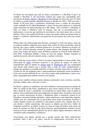 Evangelismo Urbano com Jovens 
No Brasil um movimento que está em franco crescimento é o Hip-Hop. O que é na 
verdade o Hip-Hop? É um movimento cultural que surgiu nas comunidades afro-americanas 
do Bronx, Queens e Brooklyn de Nova Yorque no início dos anos 70. Parte 
da cultura se tornou bastante difundida durante as décadas de 1980 e 1990, por todo o 
mundo. O DJ Kool Herc é geralmente considerado como o criador do movimento, 
sendo creditado ao DJ Afrika Bambaataa o termo hip-hop para descrever a cultura.Os 
quatro elementos da cultura hip-hop são o MC (Rap), o DJ, o Grafitti e o Breaking. É 
cada vez maior a influência entre as crianças, mas são os pré-adolescentes, os 
adolescentes e os jovens que aderiram ao movimento e seu maior gueto são as escolas 
públicas. Este é, sem sombra de dúvida, o maior movimento urbano que prega contra as 
drogas e a violência. Infelizmente, essa parte boa do movimento não conta com muitos 
adeptos. 
Muitas tribos são influenciadas pelo hip-hop, a principal é a tribo dos manos, outra são 
os ecléticos também conhecida como casual. Seus estilos de música preferidos, além do 
hip hop, são o pop e samba e também gostam de ir ao cinema. Admiram as Gangues de 
Nova York, utilizam piercing (comum de muitas tribos), têm tatuagens discretas pelo 
corpo. Suas roupas são básicas: jeans M.Officer, camiseta da Track & Field, Siberian e 
tênis Nike. Freqüentam baladas e festas na casa dos amigos. Sempre carregam na 
mochila da escola, além do material escolar, a carteira e chicletes. 
Outra tribo que cresce muito é a Emo e sua maior representação é a classe média. Emo 
(abreviação do inglês emotional hardcore) é um gênero de música. O termo foi 
originalmente dado às bandas do cenário punk de Washington, DC que compunham 
num lirismo mais emotivo que o normal. Mas o modo de vestir, comportamento e 
atitude não agradam a sociedade brasileira. O último encontro desta tribo na cidade de 
Curitiba foi em um shopping center e aproximadamente quinhentos jovens invadiram o 
local com seu jeito diferente de ser: isso inclui roupas onde predominam o jeans, roxo, 
preto, maquiagem bem sombria, inclusive nos homens. 
Esses jovens também utilizam muitos adereços pendurados como correntes, mochilas, 
piercing, cordões, anéis, chaveiros e outros. 
No Brasil, o gênero se estabeleceu sob forte influência norte-americana em meados de 
2003, na cidade de São Paulo, espalhando-se para outras capitais do Sul e do Sudeste. 
Mas o modo de vestir, é semelhante ao encontrado em outras tribos como os punks os 
góticos. Uma confirmação desta gera indignação em alguns emos. Os góticos são jovens 
que se vestem basicamente de preto e freqüentam bares e cemitérios, gostam de ler 
filosofia e consomem bebidas destiladas, curtem sentimentos como depressão, angústia, 
solidão, pois tais sentimentos são os que podem trazer maior crescimento. Namorar e 
manter relações sexuais em cemitérios é uma prática comum, mas, segundo eles, ler é 
sem dúvida o melhor passatempo. São poucos os adeptos que não tem o hábito de 
freqüentar cemitérios, no último inverno em visita ao Largo da Ordem, onde existe um 
ponto de encontro ao lado de uma igreja histórica, aproximadamente duzentos jovens 
estavam no local, semanalmente góticos vão até lá e depois alguns terminam a noite nos 
cemitérios onde contemplam o amanhecer. 
Conversando com alguns, percebi que a grande maioria não tinha conhecimento 
profundo sobre o que é ser gótico, estavam lá simplesmente envolvidos em um 
www.ebdonline.com.br 
 