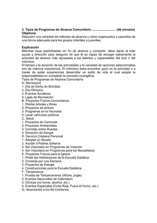 3. Tipos de Programas de Alcance Comunitario ............................ (40 minutos)
Objetivos
Descubrir una variedad de métodos de alcance y cómo organizarlos y operarlos de
una forma adecuada para los grupos infantiles y juveniles.
Explicación
Mientras haya posibilidades sin fin de alcance y compartir, debe darse al líder
ayuda y dirección para asegurar de que él es capaz de escoger sabiamente la
actividad de alcance más apropiada a los talentos y capacidades del club o del
individuo.
El tiempo y la duración de las actividades y la variedad de opciones seleccionados
son de máxima importancia. El individuo debe encontrar gozo en la actividad o a
través de estas experiencias desarrollar un estilo de vida el cual acepte la
responsabilidad en completar la comisión evangélica.
Tipos de Programas de Alcance Comunitario
A. Recreación
1. Día de Derby en Bicicleta
2. Día Olímpico
3. Eventos Acuáticos
4. Ligas de Recreación
B. Proyectos Físicos Comunitarios
1. Plantar árboles y flores
2. Proyectos de pintura
3. Programas en la Vecindad
4. Lavar vehículos públicos
C. Salud
1. Proyectos de Caminata
2. Proyectos Ambientales
3. Comidas sobre Ruedas
4. Donación de Sangre
D. Servicio Cristiano Personal
1. Adoptar un Abuelo
2. Ayudar a Padres Solteros
3. Ser Voluntario en Programas de Votación
4. Ser Voluntario en Programas para los Necesitados
E. Proyectos Físicos para la Iglesia
1. Pintar las Habitaciones de la Escuela Sabática
2. Conserje por una Semana
3. Proyectos de Paisaje
4. Construcciones para la Escuela Sabática
F. Temperancia
1. Prueba de Temperamento (Afiche, jingle)
2. Eventos Nacionales de Calendario
3. Clínicas (no fumar, alcohol, etc.)
4. Eventos Especiales (Cinta Roja, Fuera el Humo, etc.)
G. Alcanzando a los No Cristianos
 