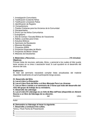1. Investigación Comunitario
2. Testificación Cuidando Niños
3. Testificación Limpiando Patios
4. Identificación de Registro
H. Compañerismo
1. Fiestas Cristianas para los Ancianos de la Comunidad
2. Discapacitados
3. Picnic con los Niños Comunitarios
I. Evangelismo
1. Día de Campo / Escuela Bíblica de Vacaciones
2. Rallies Juveniles para Cristo
3. Estudios Bíblicos
4. Seminario de Revelación
J. Misiones Mundiales
1. Proyectos ADRA
2. Proyectos Especiales de Misión
3. Proyectos de Misión Global
4. Misiones de Estudiantes
4. Materiales y Recursos................................................................... (15 minutos)
Objetivos
Proveer listas de recursos, películas, libros, y personal a los cuales el líder puede
tener acceso en su área o asociación local, lo cual ayudará en el desarrollo del
alcance del club.
Explicación
El líder del seminario necesitará compilar listas actualizadas del material
disponible localmente al cual el participante tenga acceso.
IV. Desarrollo del Niño
A. Lea el Libro La Educación
B. Lea el Libro Guía del Niño o el libro Mensaje Para Los Jóvenes
C. Lea un libro o asista a un seminario de 3 horas que trate del desarrollo del
niño del grupo de trabajo de su ministerio.
V. Desarrollo de Liderazgo
A. Lea el Libro El Liderazgo es un Arte de Max dePreez (disponible en Advent
Source o un libro de liderazgo de su elección.
Nombre del Libro
_____________________________________________________
Autor
_______________________________________________________________
B. Demuestre su liderazgo al hacer lo siguiente:
1. Desarrolle y conduzca tres cultos.
Tema y Título Fecha de Presentación
A. ___________________________________________________________
B. ___________________________________________________________
C. ___________________________________________________________
 
