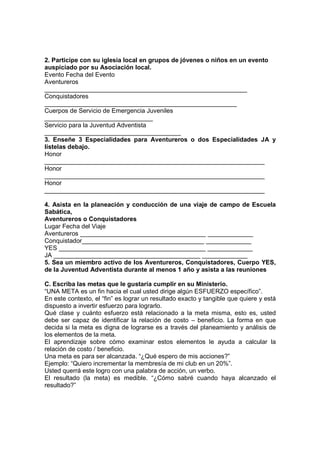 2. Participe con su iglesia local en grupos de jóvenes o niños en un evento
auspiciado por su Asociación local.
Evento Fecha del Evento
Aventureros
__________________________________________________________
Conquistadores
_______________________________________________________
Cuerpos de Servicio de Emergencia Juveniles
_______________________________
Servicio para la Juventud Adventista
_______________________________________
3. Enseñe 3 Especialidades para Aventureros o dos Especialidades JA y
lístelas debajo.
Honor
_______________________________________________________________
Honor
_______________________________________________________________
Honor
_______________________________________________________________
4. Asista en la planeación y conducción de una viaje de campo de Escuela
Sabática,
Aventureros o Conquistadores
Lugar Fecha del Viaje
Aventureros ____________________________________ _____________
Conquistador___________________________________ _____________
YES __________________________________________ _____________
JA __________________________________________ _____________
5. Sea un miembro activo de los Aventureros, Conquistadores, Cuerpo YES,
de la Juventud Adventista durante al menos 1 año y asista a las reuniones
C. Escriba las metas que le gustaría cumplir en su Ministerio.
“UNA META es un fin hacia el cual usted dirige algún ESFUERZO específico”.
En este contexto, el “fin” es lograr un resultado exacto y tangible que quiere y está
dispuesto a invertir esfuerzo para lograrlo.
Qué clase y cuánto esfuerzo está relacionado a la meta misma, esto es, usted
debe ser capaz de identificar la relación de costo – beneficio. La forma en que
decida si la meta es digna de lograrse es a través del planeamiento y análisis de
los elementos de la meta.
El aprendizaje sobre cómo examinar estos elementos le ayuda a calcular la
relación de costo / beneficio.
Una meta es para ser alcanzada. “¿Qué espero de mis acciones?”
Ejemplo: “Quiero incrementar la membresía de mi club en un 20%”.
Usted querrá este logro con una palabra de acción, un verbo.
El resultado (la meta) es medible. “¿Cómo sabré cuando haya alcanzado el
resultado?”
 