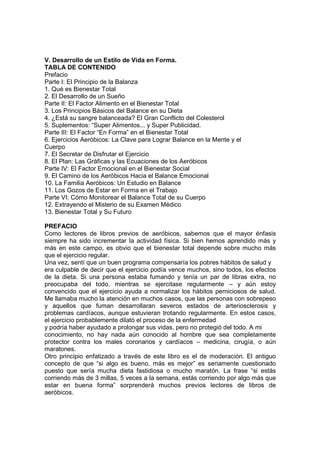 V. Desarrollo de un Estilo de Vida en Forma.
TABLA DE CONTENIDO
Prefacio
Parte I: El Principio de la Balanza
1. Qué es Bienestar Total
2. El Desarrollo de un Sueño
Parte II: El Factor Alimento en el Bienestar Total
3. Los Principios Básicos del Balance en su Dieta
4. ¿Está su sangre balanceada? El Gran Conflicto del Colesterol
5. Suplementos: “Super Alimentos... y Super Publicidad.
Parte III: El Factor “En Forma” en el Bienestar Total
6. Ejercicios Aeróbicos: La Clave para Lograr Balance en la Mente y el
Cuerpo
7. El Secretar de Disfrutar el Ejercicio
8. El Plan: Las Gráficas y las Ecuaciones de los Aeróbicos
Parte IV: El Factor Emocional en el Bienestar Social
9. El Camino de los Aeróbicos Hacia el Balance Emocional
10. La Familia Aeróbicos: Un Estudio en Balance
11. Los Gozos de Estar en Forma en el Trabajo
Parte VI: Cómo Monitorear el Balance Total de su Cuerpo
12. Extrayendo el Misterio de su Examen Médico
13. Bienestar Total y Su Futuro
PREFACIO
Como lectores de libros previos de aeróbicos, sabemos que el mayor énfasis
siempre ha sido incrementar la actividad física. Si bien hemos aprendido más y
más en este campo, es obvio que el bienestar total depende sobre mucho más
que el ejercicio regular.
Una vez, sentí que un buen programa compensaría los pobres hábitos de salud y
era culpable de decir que el ejercicio podía vence muchos, sino todos, los efectos
de la dieta. Si una persona estaba fumando y tenía un par de libras extra, no
preocupaba del todo, mientras se ejercitase regularmente – y aún estoy
convencido que el ejercicio ayuda a normalizar los hábitos perniciosos de salud.
Me llamaba mucho la atención en muchos casos, que las personas con sobrepeso
y aquellos que fuman desarrollaran severos estados de arteriosclerosis y
problemas cardíacos, aunque estuvieran trotando regularmente. En estos casos,
el ejercicio probablemente dilató el proceso de la enfermedad
y podría haber ayudado a prolongar sus vidas, pero no protegió del todo. A mi
conocimiento, no hay nada aún conocido al hombre que sea completamente
protector contra los males coronarios y cardíacos – medicina, cirugía, o aún
maratones.
Otro principio enfatizado a través de este libro es el de moderación. El antiguo
concepto de que “si algo es bueno, más es mejor” es seriamente cuestionado
puesto que sería mucha dieta fastidiosa o mucho maratón. La frase “si estás
corriendo más de 3 millas, 5 veces a la semana, estás corriendo por algo más que
estar en buena forma” sorprenderá muchos previos lectores de libros de
aeróbicos.
 
