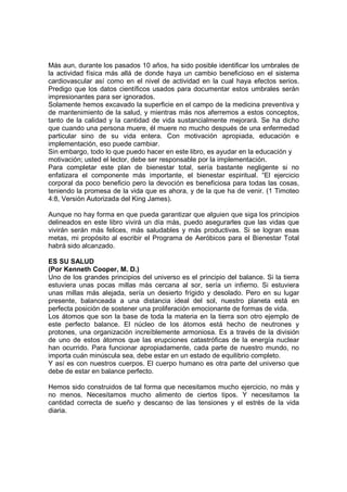 Más aun, durante los pasados 10 años, ha sido posible identificar los umbrales de
la actividad física más allá de donde haya un cambio beneficioso en el sistema
cardiovascular así como en el nivel de actividad en la cual haya efectos serios.
Predigo que los datos científicos usados para documentar estos umbrales serán
impresionantes para ser ignorados.
Solamente hemos excavado la superficie en el campo de la medicina preventiva y
de mantenimiento de la salud, y mientras más nos aferremos a estos conceptos,
tanto de la calidad y la cantidad de vida sustancialmente mejorará. Se ha dicho
que cuando una persona muere, él muere no mucho después de una enfermedad
particular sino de su vida entera. Con motivación apropiada, educación e
implementación, eso puede cambiar.
Sin embargo, todo lo que puedo hacer en este libro, es ayudar en la educación y
motivación; usted el lector, debe ser responsable por la implementación.
Para completar este plan de bienestar total, sería bastante negligente si no
enfatizara el componente más importante, el bienestar espiritual. “El ejercicio
corporal da poco beneficio pero la devoción es beneficiosa para todas las cosas,
teniendo la promesa de la vida que es ahora, y de la que ha de venir. (1 Timoteo
4:8, Versión Autorizada del King James).
Aunque no hay forma en que pueda garantizar que alguien que siga los principios
delineados en este libro vivirá un día más, puedo asegurarles que las vidas que
vivirán serán más felices, más saludables y más productivas. Si se logran esas
metas, mi propósito al escribir el Programa de Aeróbicos para el Bienestar Total
habrá sido alcanzado.
ES SU SALUD
(Por Kenneth Cooper, M. D.)
Uno de los grandes principios del universo es el principio del balance. Si la tierra
estuviera unas pocas millas más cercana al sor, sería un infierno. Si estuviera
unas millas más alejada, sería un desierto frígido y desolado. Pero en su lugar
presente, balanceada a una distancia ideal del sol, nuestro planeta está en
perfecta posición de sostener una proliferación emocionante de formas de vida.
Los átomos que son la base de toda la materia en la tierra son otro ejemplo de
este perfecto balance. El núcleo de los átomos está hecho de neutrones y
protones, una organización increíblemente armoniosa. Es a través de la división
de uno de estos átomos que las erupciones catastróficas de la energía nuclear
han ocurrido. Para funcionar apropiadamente, cada parte de nuestro mundo, no
importa cuán minúscula sea, debe estar en un estado de equilibrio completo.
Y así es con nuestros cuerpos. El cuerpo humano es otra parte del universo que
debe de estar en balance perfecto.
Hemos sido construidos de tal forma que necesitamos mucho ejercicio, no más y
no menos. Necesitamos mucho alimento de ciertos tipos. Y necesitamos la
cantidad correcta de sueño y descanso de las tensiones y el estrés de la vida
diaria.
 