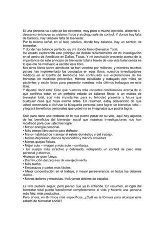 Si una persona va a uno de los extremos muy poco o mucho ejercicio, alimento o
descanso entonces su sistema físico y sicólogo sale de control. Y donde hay falta
de balance, hay también falta de bienestar.
Por la misma señal, en el lado positivo, donde hay balance, hay un sentido de
bienestar.
Y donde hay balance perfecto, es ahí donde llamo Bienestar Total.
He estado explorando este principio en detalle recientemente en mi investigación
en el centro de Aeróbicos en Dallas, Texas. Y mi convicción creciente acerca de la
importancia de este principio de bienestar total a través de una vida balanceada es
lo que me ha motivado a escribir este libro.
Mis otros libros sobre aeróbicos se han vendido por millones, y mientras muchos
países han implementado los conceptos en esos libros, nuestros investigadores
médicos en el Centro de Aeróbicos han continuado sus exploraciones de las
fronteras en medicine preventiva. Hemos estudiado y trabajado con miles de
pacientes y están listos para presentar nuestros más últimos hallazgos en este
libro.
Y déjeme decir esto: Creo que nuestras más recientes conclusiones acerca de lo
que conlleva estar en un perfecto estado de balance físico, o un estado de
bienestar total, son más importantes para su felicidad presente y futura que
cualquier cosa que haya escrito antes. En resumen, estoy convencido de que
usted comenzará a disfrutar la búsqueda personal para lograr un bienestar total –
y logrará beneficios personales que usted no se imaginaba que podría lograr.
Solo para darle una probada de lo que puede pasar en su vida, aquí hay algunos
de los beneficios del bienestar social que nuestras investigaciones nos han
mostrado para que usted las logre:
• Mayor energía personal.
• Más tiempo libro activo para disfrutar.
• Mayor habilidad de manejar el estrés doméstico y del trabajo.
• Menos depresión, menos hipocondría y menos ansiedad.
• Menos quejas físicas.
• Mejor auto – imagen y más auto – confianza.
• Un cuerpo más atractivo y delineado, incluyendo un control de peso más
personal y efectivo.
•Huesos de gran fuerza.
• Disminución del proceso de envejecimiento.
• Más sueño.
• Embarazos y partos más fáciles.
• Mejor concentración en el trabajo, y mayor perseverancia en todos los deberes
diarios.
• Menos dolores y molestias, incluyendo dolores de espalda.
La lista pudiera seguir, pero pienso que ya lo entiende. En resumen, el logro del
bienestar total puede transformar completamente si vida y hacerle una persona
más feliz, más productiva.
Pero ahora, en términos más específicos, ¿Cuál es la fórmula para alcanzar este
estado de bienestar social?
 