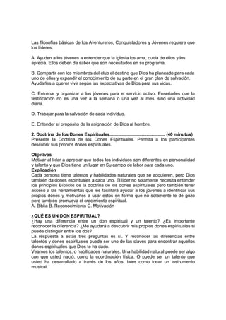 Las filosofías básicas de los Aventureros, Conquistadores y Jóvenes requiere que
los líderes:
A. Ayuden a los jóvenes a entender que la iglesia los ama, cuida de ellos y los
aprecia. Ellos deben de saber que son necesitados en su programa.
B. Compartir con los miembros del club el destino que Dios ha planeado para cada
uno de ellos y expandir el conocimiento de su parte en el gran plan de salvación.
Ayudarles a querer vivir según las expectativas de Dios para sus vidas.
C. Entrenar y organizar a los jóvenes para el servicio activo. Enseñarles que la
testificación no es una vez a la semana o una vez al mes, sino una actividad
diaria.
D. Trabajar para la salvación de cada individuo.
E. Entender el propósito de la asignación de Dios al hombre.
2. Doctrina de los Dones Espirituales............................................. (40 minutos)
Presente la Doctrina de los Dones Espirituales. Permita a los participantes
descubrir sus propios dones espirituales.
Objetivos
Motivar al líder a apreciar que todos los individuos son diferentes en personalidad
y talento y que Dios tiene un lugar en Su campo de labor para cada uno.
Explicación
Cada persona tiene talentos y habilidades naturales que se adquieren, pero Dios
también da dones espirituales a cada uno. El líder no solamente necesita entender
los principios Bíblicos de la doctrina de los dones espirituales pero también tener
acceso a las herramientas que les facilitará ayudar a los jóvenes a identificar sus
propios dones y motivarles a usar estos en forma que no solamente le dé gozo
pero también promueva el crecimiento espiritual.
A. Biblia B. Reconocimiento C. Motivación
¿QUÉ ES UN DON ESPIRITUAL?
¿Hay una diferencia entre un don espiritual y un talento? ¿Es importante
reconocer la diferencia? ¿Me ayudará a descubrir mis propios dones espirituales si
puede distinguir entre los dos?
La respuesta a estas tres preguntas es sí. Y reconocer las diferencias entre
talentos y dones espirituales puede ser uno de las claves para encontrar aquellos
dones espirituales que Dios te ha dado.
Veamos los talentos, o habilidades naturales. Una habilidad natural puede ser algo
con que usted nació, como la coordinación física. O puede ser un talento que
usted ha desarrollado a través de los años, tales como tocar un instrumento
musical.
 
