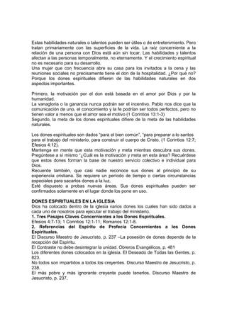 Estas habilidades naturales o talentos pueden ser útiles o de entretenimiento. Pero
tratan primariamente con las superficies de la vida. La raíz concerniente a la
relación de una persona con Dios está aún sin tocar. Las habilidades y talentos
afectan a las personas temporalmente, no eternamente. Y el crecimiento espiritual
no es necesario para su desarrollo.
Una mujer que con frecuencia abre su casa para los invitados a la cena y las
reuniones sociales no precisamente tiene el don de la hospitalidad. ¿Por qué no?
Porque los dones espirituales difieren de las habilidades naturales en dos
aspectos importantes.
Primero, la motivación por el don está basada en el amor por Dios y por la
humanidad.
La vanagloria o la ganancia nunca podrán ser el incentivo. Pablo nos dice que la
comunicación de uno, el conocimiento y la fe podrían ser todos perfectos, pero no
tienen valor a menos que el amor sea el motivo (1 Corintios 13:1-3)
Segundo, la meta de los dones espirituales difiere de la meta de las habilidades
naturales.
Los dones espirituales son dados “para el bien común”, “para preparar a lo santos
para el trabajo del ministerio, para construir el cuerpo de Cristo. (1 Corintios 12:7;
Efesios 4:12).
Mantenga en mente que esta motivación y meta mientras descubra sus dones.
Pregúntese a sí mismo “¿Cuál es la motivación y meta en esta área? Recuérdese
que estos dones forman la base de nuestro servicio colectivo e individual para
Dios.
Recuerde también, que casi nadie reconoce sus dones al principio de su
experiencia cristiana. Se requiere un período de tiempo o ciertas circunstancias
especiales para sacarlos dones a la luz.
Esté dispuesto a probas nuevas áreas. Sus dones espirituales pueden ser
confirmados solamente en el lugar donde los pone en uso.
DONES ESPIRITUALES EN LA IGLESIA
Dios ha colocado dentro de la iglesia varios dones los cuales han sido dados a
cada uno de nosotros para ejecutar el trabajo del ministerio.
1. Tres Pasajes Claves Concernientes a los Dones Espirituales.
Efesios 4:7-13; 1 Corintios 12:1-11; Romanos 12:1-8.
2. Referencias del Espíritu de Profecía Concernientes a los Dones
Espirituales.
El Discurso Maestro de Jesucristo, p. 237 –La posesión de dones depende de la
recepción del Espíritu.
El Contraste no debe desintegrar la unidad. Obreros Evangélicos, p. 481
Los diferentes dones colocados en la iglesia. El Deseado de Todas las Gentes, p.
823.
No todos son impartidos a todos los creyentes. Discurso Maestro de Jesucristo, p.
238.
El más pobre y más ignorante creyente puede tenerlos. Discurso Maestro de
Jesucristo, p. 237.
 