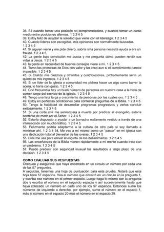 38. Sé cuando tomar una posición no comprometedora, y cuando tomar un curso
medio entre posiciones alternas. 1 2 3 4 5
39. Estoy feliz de aceptar la soledad que viene con el liderazgo. 1 2 3 4 5
40. Cuando líderes son escogidos, mis opiniones son normalmente buscadas.
1 2 3 4 5
41. Si alguien viene y me pide dinero, sabría si la persona necesita ayuda o era un
fraude. 1 2 3 4 5
42. La gente bajo convicción me busca y me pregunta cómo pueden rendir sus
vidas a Jesús. 1 2 3 4 5
43. la gente en necesidad de buenos consejos viene a mí. 1 2 3 4 5
44. Tomo las promesas de Dios con valor y las creo aun si el cumplimiento parece
imposible. 1 2 3 4 5
45. Si totalizo mis diezmos y ofrendas y contribuciones, probablemente sería un
quinto de mis ingresos. 1 2 3 4 5
46. Si un líder de la iglesia o comunidad me pidiera hacer un algo como barrer la
acera, lo haría con gusto. 1 2 3 4 5
47. Con frecuencia hay un buen número de personas en nuestra casa a la hora de
comer luego del servicio de la iglesia. 1 2 3 4 5
48. Tengo una lista larga y crecimiento de personas por las cuales oro. 1 2 3 4 5
49. Estoy en perfectas condiciones para contestar preguntas de la Biblia. 1 2 3 4 5
50. Tengo la habilidad de desarrollar programas progresivos y verlos concluir
exitosamente. 1 2 3 4 5
51. Si una corte civil me sentenciara a muerte por predicar el evangelio, estaría
contento de morir por el Señor. 1 2 3 4 5
52. Estaría dispuesto a ayudar a un borracho malamente vestido a través de una
intersección con mucho tráfico. 1 2 3 4 5
53. Felizmente podría adaptarme a la cultura de otro país si soy llamado a
ministrar ahí. 1 2 3 4 54. Me veo a mí mismo como un “pastor” en mi iglesia con
una dedicación total al bienestar de las ovejas. 1 2 3 4 5
55. Dios me usa para elevar el espíritu de los desanimados. 1 2 3 4 5
56. Las enseñanzas de la Biblia vienen rápidamente a mi mente cuando trato con
un problema. 1 2 3 4 5
57. Puedo predecir con seguridad inusual los resultados a largo plazo de una
decisión. 1 2 3 4 5
COMO EVALUAR SUS RESPUESTAS
Chequee y asegúrese que haya encerrado en un círculo un número por cada una
de las 57 preguntas.
A seguidas, tenemos una hoja de puntuación para esta prueba. Notará que esta
hoja tiene 57 espacios. Vea el número que encerró en un círculo en la pregunta 1,
y escriba ese número en el primer espacio. Luego haga lo mismo con la pregunta
dos y escriba el número en el segundo espacio y así sucesivamente hasta que
haya colocado un número en cada uno de los 57 espacios. Entonces sume los
números de izquierda a derecha, por ejemplo, sume el número en el espacio 1,
más el número en el espacio 20 más el número en el espacio 39.
 