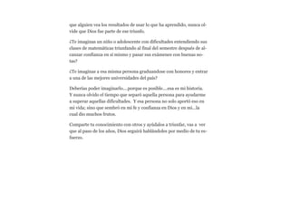 que alguien vea los resultados de usar lo que ha aprendido, nunca olvide que Dios fue parte de ese triunfo.
¿Te imaginas un niño o adolescente con dificultades entendiendo sus
clases de matemáticas triunfando al final del semestre después de alcanzar confianza en si mismo y pasar sus exámenes con buenas notas?
¿Te imaginas a esa misma persona graduandose con honores y entrar
a una de las mejores universidades del país?
Deberías poder imaginarlo....porque es posible....esa es mi historia.
Y nunca olvido el tiempo que separó aquella persona para ayudarme
a superar aquellas dificultades. Y esa persona no solo aportó eso en
mi vida; sino que sembró en mi fe y confianza en Dios y en mi...la
cual dio muchos frutos.
Comparte tu conocimiento con otros y ayúdalos a triunfar, vas a ver
que al paso de los años, Dios seguirá hablándoles por medio de tu esfuerzo.

 