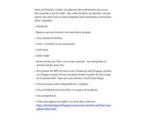 Antes de finalizar, te dejo con algunas ideas adicionales que se me
han ocurrido o que he leído. Hay miles de ideas sin intentar, así que
espero que estas sean un buen empujón para intentarlas o inventarte
ideas originales.
• Flashmob
• Buenas nuevas al mesero con una buena propina
• Una reunión de belleza
• Cena + Comedia en un restaurante
• LAN Party
• Game night
• Invita un Pay per View o un evento especial. Las olimpiadas se
prestan mucho para esto.
• Si te gustan los RPG de mesa como Dungeons and Dragons, puedes
ser Dungeon master de una aventura donde el poder de Dios tenga
un rol primordial. Algo así como Narnia o Lord of the Rings.
• Crea tu propio comic independiente y regálalo.
• Una actividad/feria al aire libre en el patio de la iglesia.
• Una competencia
• Visita esta página (en inglés) con más ideas chéveres:  
http://eternityimpact.blogspot.com/p/easy-creative-and-fun-evan
gelism-ideas.html

 