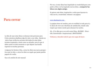 Por eso, si estas ideas han impulsado tu creatividad para compartir a Dios o te ha inspirado nuevas ideas...comparte las
ideas con algún amigo.
Si quieres más ideas, inspiración y reírte para inyectar tu
vida con fe y creatividad, visítame a mi página:

Para cerrar

www.daniimarin.com
La página tiene mi nombre, pero en realidad es toda para ti y
tu deseo de vivir una vida llena de satisfacción, donde cada
respiro que tomes cuente para alcanzar tus sueños.
Ah...¿Y te dije que es un web comic/blog...BLOMIC. Divertido, Entretenido e inspiracional...BOOYAHHH!

La idea de usar estas ideas es alcanzar más personas para
Cristo mientras añadimos algo de valor a sus vidas. Quizás no
todo el que reciba tus acciones derivadas de estas ideas
termine aceptando a Jesús como su salvador; pero lo que sí
debes sentir en todo momento es que dejaste una huella
especial en muchas personas.

Visítanos y descubre todo lo que eres capaz de hacer.

A algunos les hiciste el día, a otros les diste una nueva perspectiva ante la vida y a otros les diste un regalo que jamás podrán
pagarte de vuelta.
Esa es la misión de este manual.

xxx

 