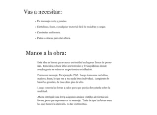 Vas a necesitar:
• Un mensaje corto y preciso
• Cartulinas, foam, o cualquier material fácil de moldear y cargar.
• Camisetas uniformes.
• Palos o estacas para dar altura.

Manos a la obra:
Esta idea es buena para causar curiosidad en lugares llenos de personas. Esta idea es bien útiles en festivales y ferias públicas donde
mucha gente se reúne en un perímetro establecido.
Forma un mensaje. Por ejemplo: PAZ. Luego toma una cartulina,
madera, foam, lo que sea y haz cada letra individual. Asegúrate de
hacerlas grandes, de dos a tres pies de alto.
Luego conecta las letras a palos para que puedas levantarla sobre la
multitud.
Ahora entrégale una letra a algunos amigos vestidos de forma uniforme, pero que representen tu mensaje. Trata de que las letras sean
las que llamen la atención, no las vestimentas.

 