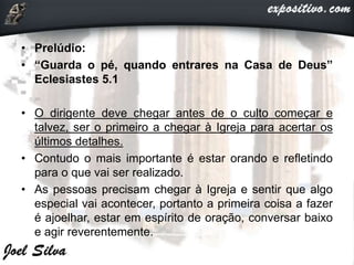 • Prelúdio:
• “Guarda o pé, quando entrares na Casa de Deus”
Eclesiastes 5.1
• O dirigente deve chegar antes de o culto começar e
talvez, ser o primeiro a chegar à Igreja para acertar os
últimos detalhes.
• Contudo o mais importante é estar orando e refletindo
para o que vai ser realizado.
• As pessoas precisam chegar à Igreja e sentir que algo
especial vai acontecer, portanto a primeira coisa a fazer
é ajoelhar, estar em espírito de oração, conversar baixo
e agir reverentemente.
 