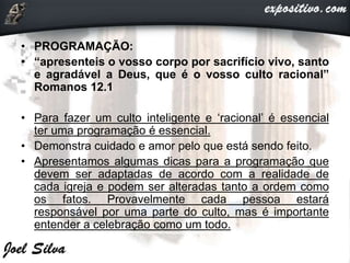 • PROGRAMAÇÃO:
• “apresenteis o vosso corpo por sacrifício vivo, santo
e agradável a Deus, que é o vosso culto racional”
Romanos 12.1
• Para fazer um culto inteligente e ‘racional’ é essencial
ter uma programação é essencial.
• Demonstra cuidado e amor pelo que está sendo feito.
• Apresentamos algumas dicas para a programação que
devem ser adaptadas de acordo com a realidade de
cada igreja e podem ser alteradas tanto a ordem como
os fatos. Provavelmente cada pessoa estará
responsável por uma parte do culto, mas é importante
entender a celebração como um todo.
 