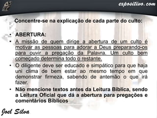 Concentre-se na explicação de cada parte do culto:
• ABERTURA:
• A missão de quem dirige a abertura de um culto é
motivar as pessoas para adorar a Deus preparando-os
para ouvir a pregação da Palavra. Um culto bem
começado determina todo o restante.
• O diligente deve ser educado e simpático para que haja
uni clima de bem estar ao mesmo tempo em que
demonstrar firmeza, sabendo de antemão o que irá
fazer.
• Não mencione textos antes da Leitura Bíblica, sendo
a Leitura Oficial que dá a abertura para pregações e
comentários Bíblicos
 