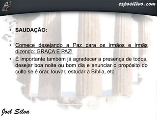 • SAUDAÇÃO:
• Comece desejando a Paz para os irmãos e irmãs
dizendo: GRAÇA E PAZ!
• É importante também já agradecer a presença de todos,
desejar boa noite ou bom dia e anunciar o propósito do
culto se é orar, louvar, estudar a Bíblia, etc.
 