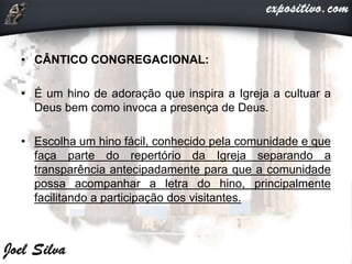 • CÂNTICO CONGREGACIONAL:
• É um hino de adoração que inspira a Igreja a cultuar a
Deus bem como invoca a presença de Deus.
• Escolha um hino fácil, conhecido pela comunidade e que
faça parte do repertório da Igreja separando a
transparência antecipadamente para que a comunidade
possa acompanhar a letra do hino, principalmente
facilitando a participação dos visitantes.
 