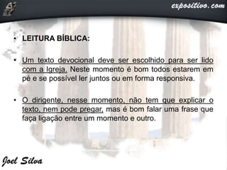 • LEITURA BÍBLICA:
• Um texto devocional deve ser escolhido para ser lido
com a Igreja. Neste momento é bom todos estarem em
pé e se possível ler juntos ou em forma responsiva.
• O dirigente, nesse momento, não tem que explicar o
texto, nem pode pregar, mas é bom falar uma frase que
faça ligação entre um momento e outro.
 