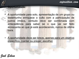 • Oportunidade:
• A oportunidade para solo, apresentação de um grupo ou
testemunho enriquece o culto com a participação de
outros irmãos, contudo deve ser combinada com
antecedência para saber se o que vai ser feito
acrescenta ao que já está acontecendo, nunca de última
hora.
• A oportunidade deve ser breve, apenas para um objetivo
específico. (cantar ou pregar; escolha)
 