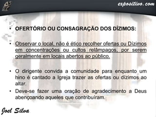 • OFERTÓRIO OU CONSAGRAÇÃO DOS DÍZIMOS:
• Observar o local, não é ético recolher ofertas ou Dízimos
em concentrações ou cultos relâmpagos, por serem
geralmente em locais abertos ao público.
• O dirigente convida a comunidade para enquanto um
hino é cantado a Igreja trazer as ofertas ou dízimos ao
altar.
• Deve-se fazer uma oração de agradecimento a Deus
abençoando aqueles que contribuíram.
 