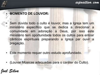 • MOMENTO DE LOUVOR:
• Sem dúvida todo o culto é louvor, mas a Igreja tem um
ministério específico que se dedica a direcionar a
comunidade em adoração a Deus, por isso este
ministério tem oportunidade todos os cultos para entoar
cânticos espirituais preparando a Igreja par ouvir a
pregação.
• Este momento requer outro estudo aprofundado.
• (Louvar Músicas adequadas para o caráter do Culto).
 