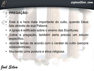 • PREGAÇÃO:
• Esta é a hora mais importante do culto, quando Deus
fala através de sua Palavra.
• A Igreja é edificada sobre o ensino das Escrituras.
• Sobre a pregação, também seria preciso um estudo
específico.
• Aborde temas de acordo com o caráter do culto (sempre
cristocêntricas).
• Mantendo uma postura e ética religiosa.
 