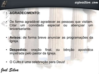 • AGRADECIMENTO:
• De forma agradável agradecer as pessoas que visitam.
Citar um convidado especial ou abençoar um
aniversariante.
• Avisos: de forma breve anunciar as programações da
Igreja.
• Despedida: oração final, ou bênção apostólica
impetrada pelo pastor da Igreja.
• O Culto é uma celebração para Deus!
 