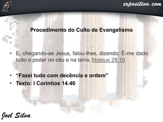 Procedimento do Culto de Evangelismo
• E, chegando-se Jesus, falou-lhes, dizendo: É-me dado
todo o poder no céu e na terra. Mateus 28:18
• “Fazei tudo com decência e ordem”
• Texto: I Coríntios 14.40
 