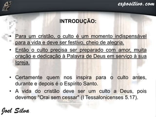 INTRODUÇÃO:
• Para um cristão, o culto é um momento indispensável
para a vida e deve ser festivo, cheio de alegria.
• Então o culto precisa ser preparado com amor, muita
oração e dedicação à Palavra de Deus em serviço à sua
Igreja.
• Certamente quem nos inspira para o culto antes,
durante e depois é o Espírito Santo.
• A vida do cristão deve ser um culto a Deus, pois
devemos "Orai sem cessar" (I Tessalonicenses 5.17).
 