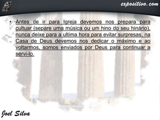 • Antes de ir para Igreja devemos nos prepara para
cultuar (separe uma música ou um hino do seu hinário),
nunca deixe para a ultima hora para evitar surpresas, na
Casa de Deus devemos nos dedicar o máximo e ao
voltarmos, somos enviados por Deus para continuar a
servi-lo.
 