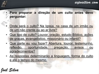 • Para preparar a direção de um culto antes devo
perguntar:
• Onde será o culto? Na Igreja, na casa de um irmão ou
de um não crente ou ao ar livre?
• Que tipo de culto? Louvor, oração, estudo Bíblico, ações
de graças, evangelístico, missionário ou infantil?
• Que parte eu vou fazer? Abertura, louvor, testemunho,
reflexão, oportunidade, pregação, avisos ou
agradecimentos?
• As respostas determinarão a linguagem, forma do culto
e até o tempo do mesmo.
 