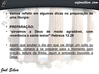 • Vamos refletir em algumas dicas na preparação de
uma liturgia:
• PREPARAÇÃO:
• “sirvamos a Deus de modo agradável, com
reverência e santo temor” Hebreus 12.28
• Assim que souber o dia em que vai dirigir um culto ou
reunião, comece a se preparar para o momento com
oração, leitura da Bíblia, jejum e entoando louvores a
Deus.
 