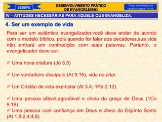 SEDEPE
“O que aprendeste,isto
também praticai” Fl4.9)
4. Ser um exemplo de vida
Para ser um autêntico evangelizador,você deve andar de acordo
com o modelo bíblico, pois quando for falar aos pecadores,sua vida
não entrará em contradição com suas palavras. Portanto, o
evangelizador deve ser:
 Uma nova criatura (Jo 3.5)
 Um verdadeiro discípulo (At 9.15), vida no altar.
 Um Cristão de vida exemplar (At 3.4; 1Pe 2.12)
 Uma pessoa afável,agradável e cheia da graça de Deus (1Co
9.19)
 Uma pessoa com confiança em Deus e cheio do Espírito Santo
(At 1.8;2.4;4.8)
IV – ATITUDES NECESSÁRIAS PARA AQUELE QUE EVANGELIZA.
 
