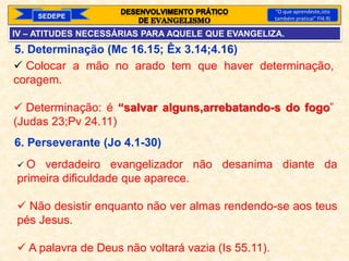 SEDEPE
“O que aprendeste,isto
também praticai” Fl4.9)
5. Determinação (Mc 16.15; Êx 3.14;4.16)
6. Perseverante (Jo 4.1-30)
 Colocar a mão no arado tem que haver determinação,
coragem.
 Determinação: é “salvar alguns,arrebatando-s do fogo”
(Judas 23;Pv 24.11)
 O verdadeiro evangelizador não desanima diante da
primeira dificuldade que aparece.
 Não desistir enquanto não ver almas rendendo-se aos teus
pés Jesus.
 A palavra de Deus não voltará vazia (Is 55.11).
IV – ATITUDES NECESSÁRIAS PARA AQUELE QUE EVANGELIZA.
 