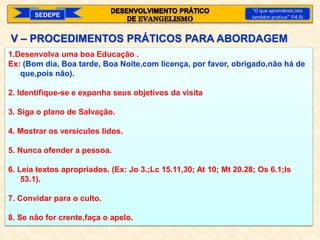 SEDEPE
“O que aprendeste,isto
também praticai” Fl4.9)
V – PROCEDIMENTOS PRÁTICOS PARA ABORDAGEM
1.Desenvolva uma boa Educação .
Ex: (Bom dia, Boa tarde, Boa Noite,com licença, por favor, obrigado,não há de
que,pois não).
2. Identifique-se e exponha seus objetivos da visita
3. Siga o plano de Salvação.
4. Mostrar os versículos lidos.
5. Nunca ofender a pessoa.
6. Leia textos apropriados. (Ex: Jo 3.;Lc 15.11,30; At 10; Mt 20.28; Os 6.1;Is
53.1).
7. Convidar para o culto.
8. Se não for crente,faça o apelo.
 