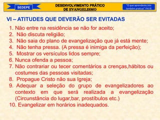 SEDEPE
“O que aprendeste,isto
também praticai” Fl4.9)
VI – ATITUDES QUE DEVERÃO SER EVITADAS
1. Não entre na residência se não for aceito;
2. Não discuta religião;
3. Não saia do plano de evangelização que já está mente;
4. Não tenha pressa. (A pressa é inimiga da perfeição);
5. Mostrar os versículos lidos sempre;
6. Nunca ofenda a pessoa;
7. Não contrariar ou tecer comentários a crenças,hábitos ou
costumes das pessoas visitadas;
8. Propague Cristo não sua Igreja;
9. Adequar a seleção do grupo de evangelizadores ao
contexto em que será realizada a evangelização
(Circunstância do lugar,bar, prostíbulos etc.)
10. Evangelizar em horários inadequados.
 