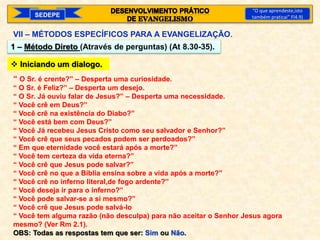 SEDEPE
“O que aprendeste,isto
também praticai” Fl4.9)
VII – MÉTODOS ESPECÍFICOS PARA A EVANGELIZAÇÃO.
1 – Método Direto (Através de perguntas) (At 8.30-35).
 Iniciando um dialogo.
“ O Sr. é crente?” – Desperta uma curiosidade.
“ O Sr. é Feliz?” – Desperta um desejo.
“ O Sr. Já ouviu falar de Jesus?” – Desperta uma necessidade.
“ Você crê em Deus?”
“ Você crê na existência do Diabo?”
“ Você está bem com Deus?”
“ Você Já recebeu Jesus Cristo como seu salvador e Senhor?”
“ Você crê que seus pecados podem ser perdoados?”
“ Em que eternidade você estará após a morte?”
“ Você tem certeza da vida eterna?”
“ Você crê que Jesus pode salvar?”
“ Você crê no que a Bíblia ensina sobre a vida após a morte?”
“ Você crê no inferno literal,de fogo ardente?”
“ Você deseja ir para o inferno?”
“ Você pode salvar-se a si mesmo?”
“ Você crê que Jesus pode salvá-lo
“ Você tem alguma razão (não desculpa) para não aceitar o Senhor Jesus agora
mesmo? (Ver Rm 2.1).
OBS: Todas as respostas tem que ser: Sim ou Não.
 