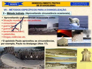  Aproveitando circunstâncias ocasionais como:
 Situação mundial à luz das profecias;
 consumismo;
 guerra frio;
 guerra atômica;
 terremotos(tsunami);
 catástrofes;
 Drogas,violências etc.
2 – Método Indireto. (Aproveitando circunstância ocasionais).
SEDEPE
“O que aprendeste,isto
também praticai” Fl4.9)
VII – MÉTODOS ESPECÍFICOS PARA A EVANGELIZAÇÃO.
O apóstolo Paulo aproveitou as circunstâncias,
por exemplo, Paulo no Areópago (Atos 17).
 