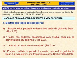 SEDEPE
“O que aprendeste,isto
também praticai” Fl4.9)
VIII– Tipos de pessoas e desculpas encontradas pelo ganhador de almas.
Inicialmente observe,a uma tendência do ser humano querer escusar-se diante do
convite (Lc 14.17-24; At 17.32; 24.25;26.24-30).
I – AOS QUE PERMANECEM INDIFERENTES À VIDA ESPIRITUAL.
1. Mostrar que todos são pecadores:
a) “ Porque todos pecaram e destituídos estão da gloria de Deus”
(Rm 3.23).
b) “ Todos nós andamos desgarrados com ovelha; cada um se
desviava pelo seu caminho...” (Is 53.6).
c) “ ...Não há um justo, nem um sequer” (Rm 3.10).
d) “ Porque o salário do pecado é a morte, mas o dom gratuito de
Deus é a vida eterna, por Jesus Cristo nosso Senhor” (Rm 6.23).
 