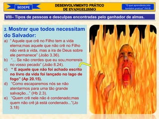 SEDEPE
“O que aprendeste,isto
também praticai” Fl4.9)
VIII– Tipos de pessoas e desculpas encontradas pelo ganhador de almas.
2. Mostrar que todos necessitam
do Salvador:
a) “ Aquele que crê no Filho tem a vida
eterna;mas aquele que não crê no Filho
não verá a vida, mas a ira de Deus sobre
ele permanece” (João 3.36).
b) “... Se não crerdes que eu sou,morrereis
no vosso pecado” (João 8.24).
c) “ E aquele que não foi achado escrito
no livro da vida foi lançado no lago de
fogo” (Ap 20.15).
d) “Como escaparemos nós se não
atentarmos para uma tão grande
salvação...” (Hb 2.3).
e) “Quem crê nele não é condenado;mas
quem não crê já está condenado...”(Jo
3.18)
 