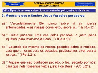 SEDEPE
“O que aprendeste,isto
também praticai” Fl4.9)
VIII – Tipos de pessoas e desculpas encontradas pelo ganhador de almas.
3. Mostrar o que o Senhor Jesus fez pelos pecadores.
a) “ Verdadeiramente Ele tomou sobre si as nossas
enfermidades, e as nossas dores levou sobre si....” (Is 53.4-10).
b) “ Cristo padeceu uma vez pelos pecados, o justo pelos
injustos, para levar-nos a Deus...” (1Pe 3.18).
c) “ Levando ele mesmo os nossos pecados sobre o madeiro,
para que , mortos para os pecados, pudéssemos viver para a
justiça...” (1Pe 2.24).
d) “ Aquele que não conheceu pecado, o fez pecado por nós;
para que nele fôssemos feitos justiça de Deus” (2Co 5.21).
 