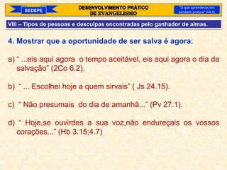 SEDEPE
“O que aprendeste,isto
também praticai” Fl4.9)
VIII – Tipos de pessoas e desculpas encontradas pelo ganhador de almas.
4. Mostrar que a oportunidade de ser salva é agora:
a) “ ...eis aqui agora o tempo aceitável, eis aqui agora o dia da
salvação” (2Co 6.2).
b) “ ... Escolhei hoje a quem sirvais” ( Js 24.15).
c) “ Não presumais do dia de amanhã...” (Pv 27.1).
d) “ Hoje,se ouvirdes a sua voz,não endureçais os vossos
corações...” (Hb 3.15;4.7)
 